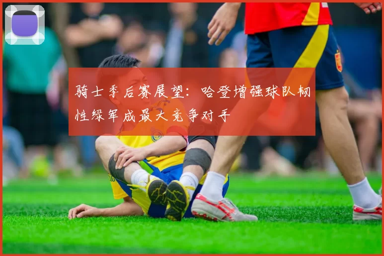 骑士季后赛展望：哈登增强球队韧性绿军成最大竞争对手