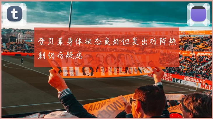 登贝莱身体状态良好但复出对阵热刺仍存疑虑