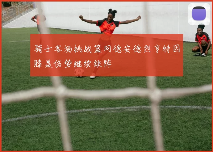 骑士客场挑战篮网德安德烈亨特因膝盖伤势继续缺阵