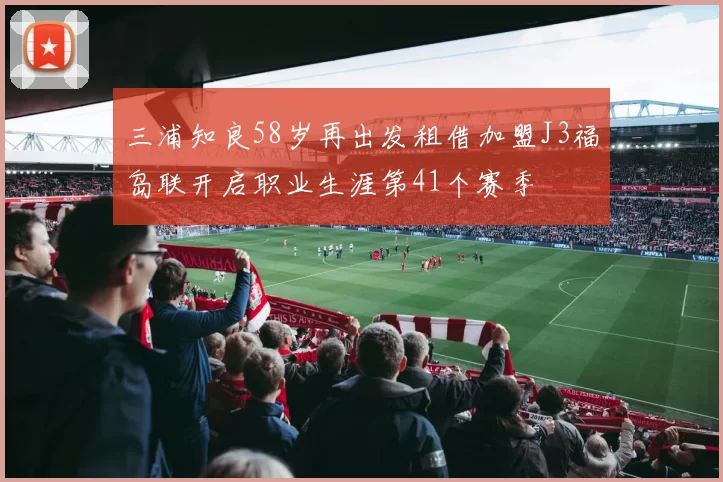 三浦知良58岁再出发租借加盟J3福岛联开启职业生涯第41个赛季