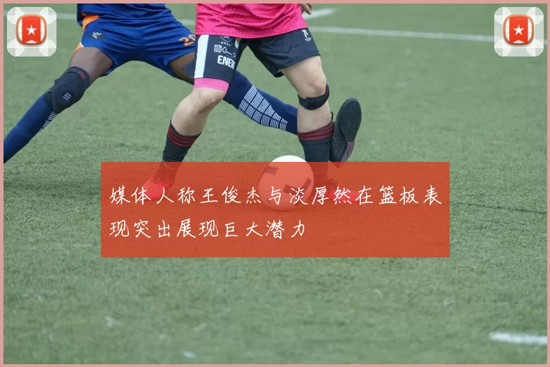 媒体人称王俊杰与淡厚然在篮板表现突出展现巨大潜力