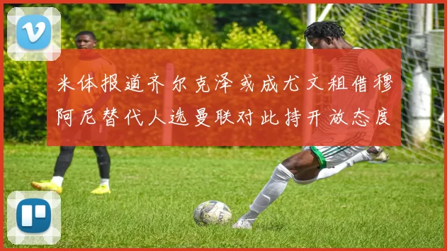 米体报道齐尔克泽或成尤文租借穆阿尼替代人选曼联对此持开放态度