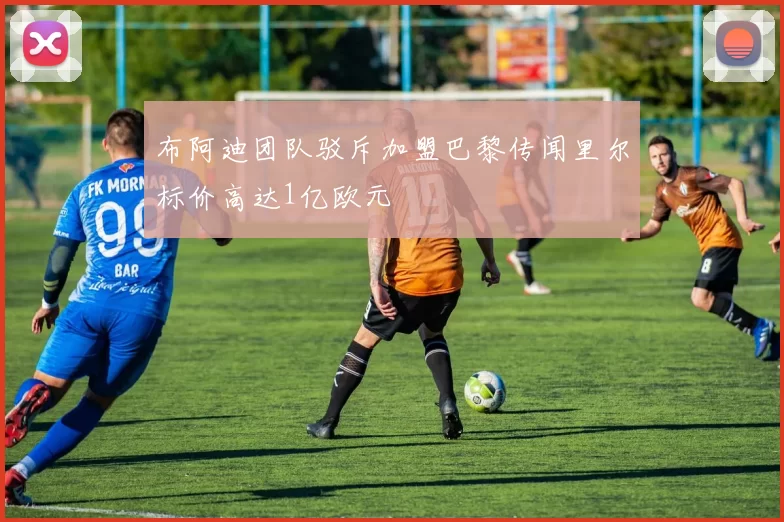 布阿迪团队驳斥加盟巴黎传闻里尔标价高达1亿欧元