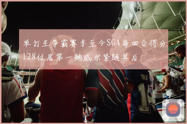 单打王争霸赛季至今SGA每回合得分128位居第一鲍威尔紧随其后