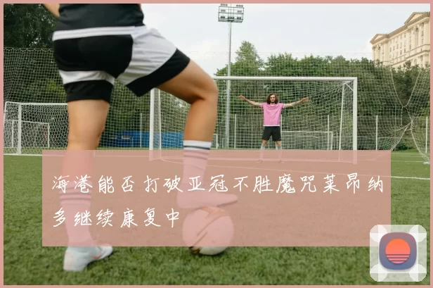 海港能否打破亚冠不胜魔咒莱昂纳多继续康复中