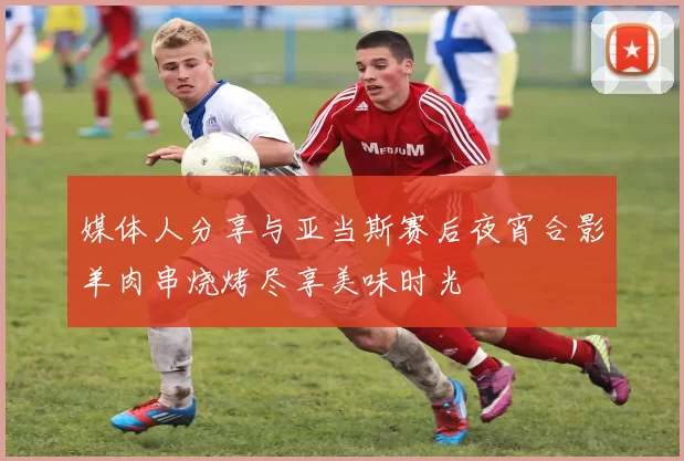 媒体人分享与亚当斯赛后夜宵合影羊肉串烧烤尽享美味时光