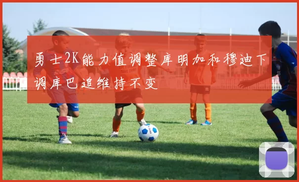 勇士2K能力值调整库明加和穆迪下调库巴追维持不变