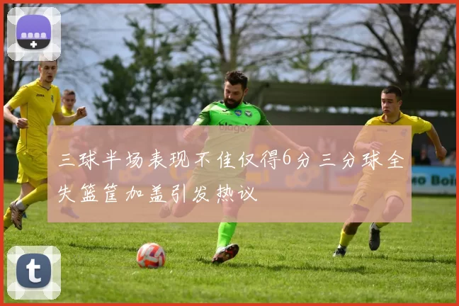 三球半场表现不佳仅得6分三分球全失篮筐加盖引发热议