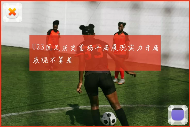 U23国足历史首场平局展现实力开局表现不算差